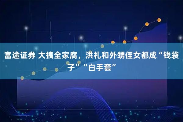 富途证券 大搞全家腐，洪礼和外甥侄女都成“钱袋子”“白手套”