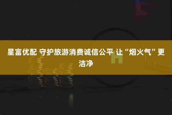 星富优配 守护旅游消费诚信公平 让“烟火气”更洁净