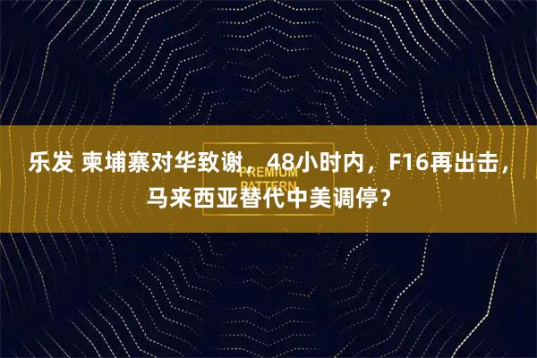 乐发 柬埔寨对华致谢，48小时内，F16再出击，马来西亚替代中美调停？