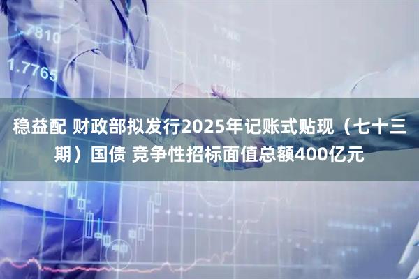 稳益配 财政部拟发行2025年记账式贴现（七十三期）国债 竞争性招标面值总额400亿元