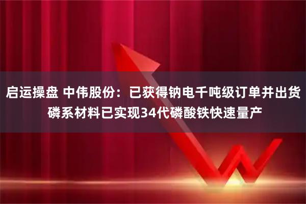 启运操盘 中伟股份：已获得钠电千吨级订单并出货 磷系材料已实现34代磷酸铁快速量产