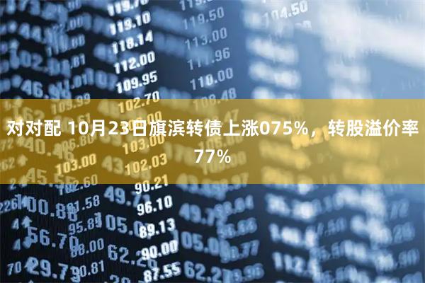 对对配 10月23日旗滨转债上涨075%，转股溢价率77%