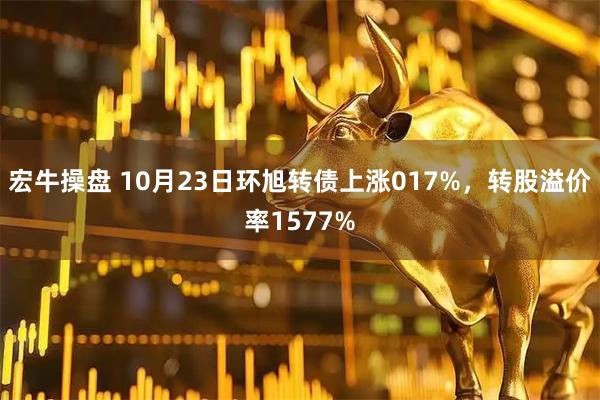 宏牛操盘 10月23日环旭转债上涨017%，转股溢价率1577%