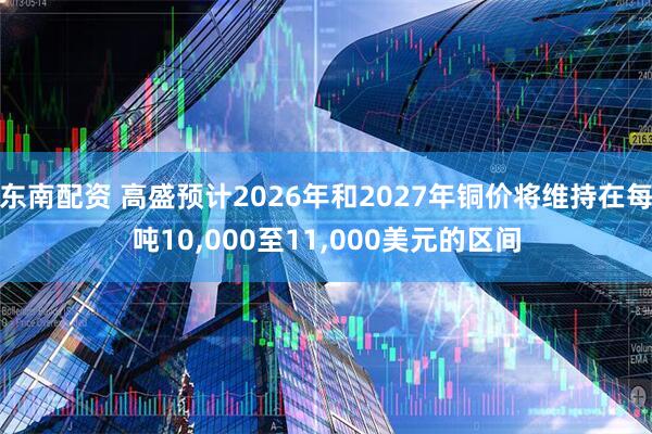 东南配资 高盛预计2026年和2027年铜价将维持在每吨10,000至11,000美元的区间