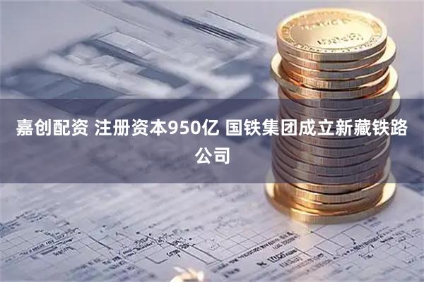 嘉创配资 注册资本950亿 国铁集团成立新藏铁路公司